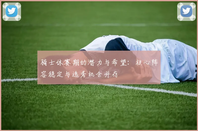 骑士休赛期的潜力与希望：核心阵容稳定与选秀机会并存