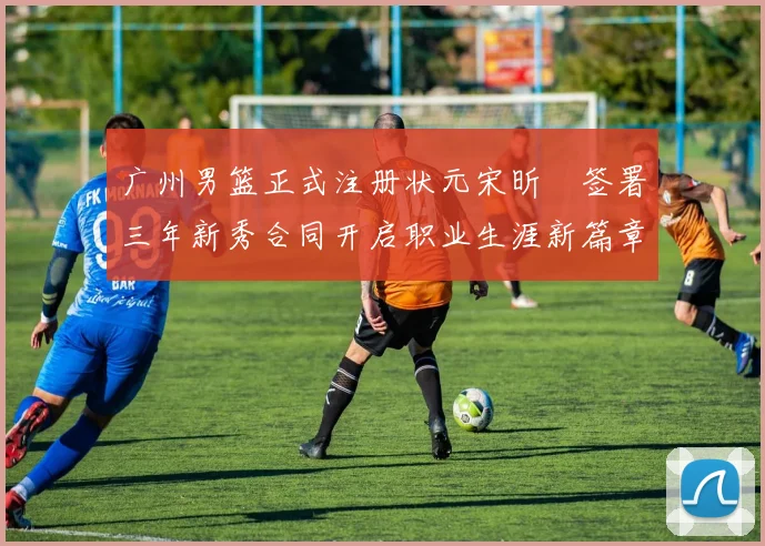广州男篮正式注册状元宋昕澔签署三年新秀合同开启职业生涯新篇章
