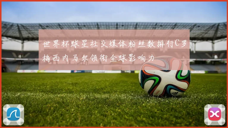 世界杯球星社交媒体粉丝数排行C罗梅西内马尔领衔全球影响力